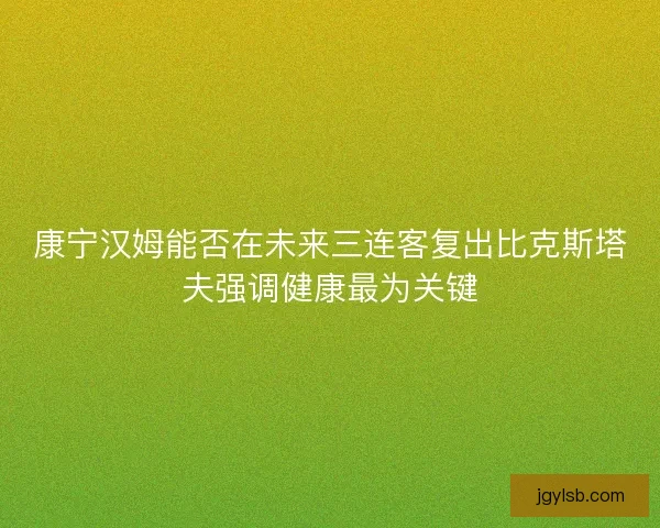 康宁汉姆能否在未来三连客复出比克斯塔夫强调健康最为关键