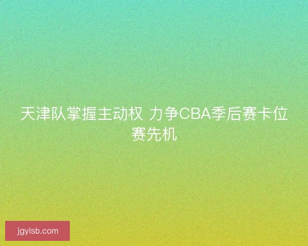 天津队掌握主动权 力争CBA季后赛卡位赛先机
