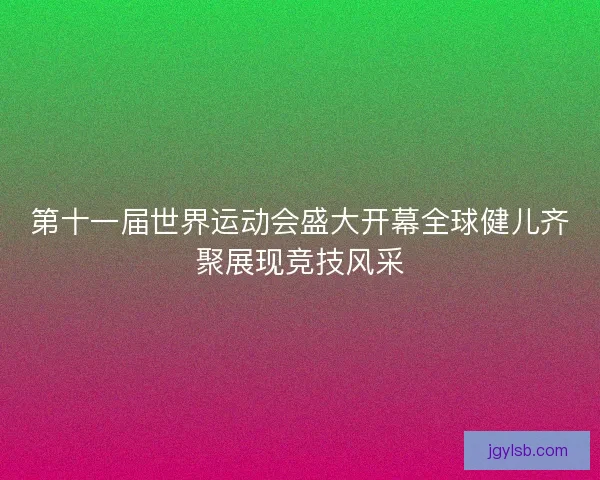 第十一届世界运动会盛大开幕全球健儿齐聚展现竞技风采