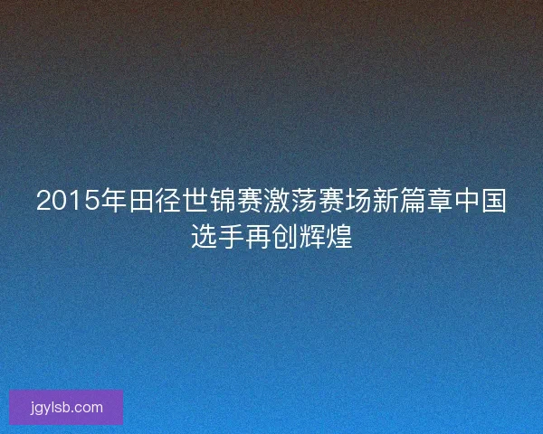 2015年田径世锦赛激荡赛场新篇章中国选手再创辉煌