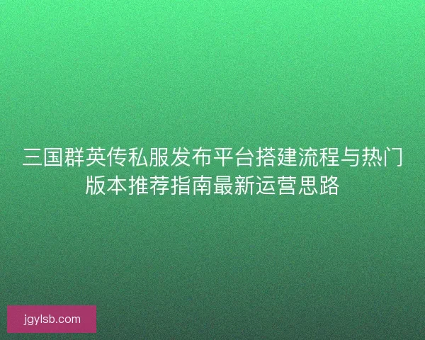 三国群英传私服发布平台搭建流程与热门版本推荐指南最新运营思路