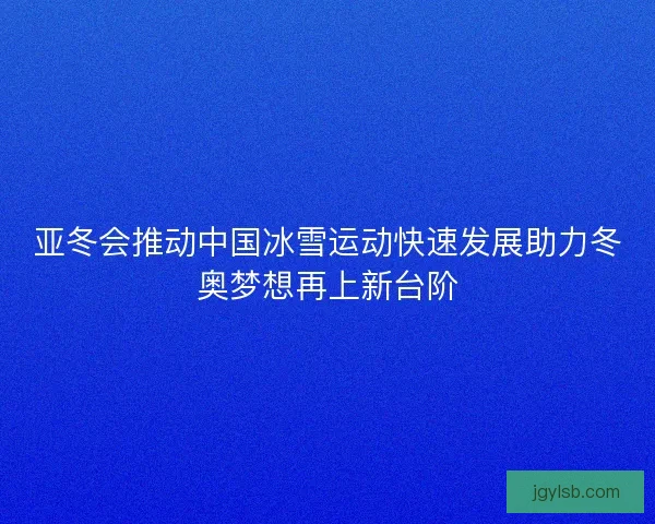 亚冬会推动中国冰雪运动快速发展助力冬奥梦想再上新台阶