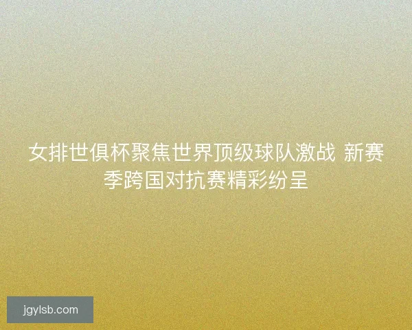 女排世俱杯聚焦世界顶级球队激战 新赛季跨国对抗赛精彩纷呈