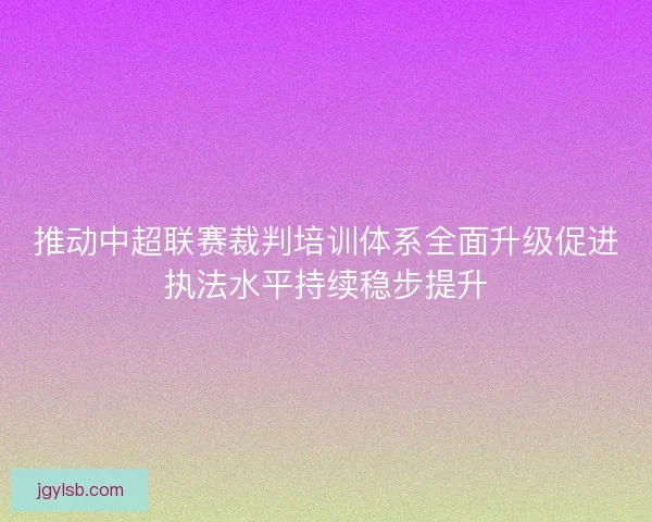 推动中超联赛裁判培训体系全面升级促进执法水平持续稳步提升