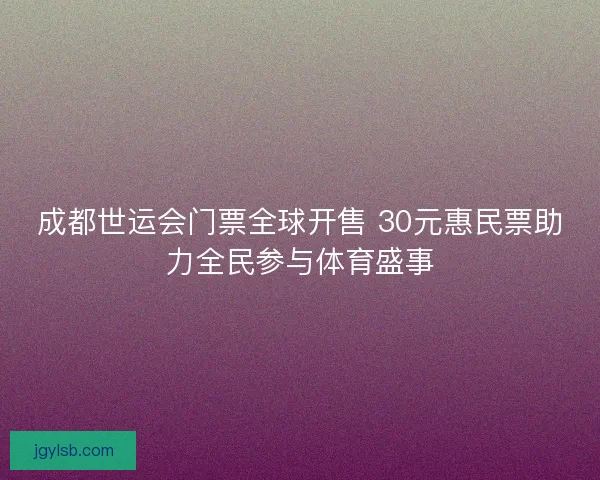 成都世运会门票全球开售 30元惠民票助力全民参与体育盛事